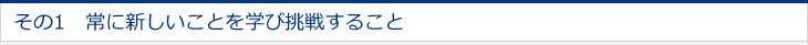 その1　常に新しいことを学び挑戦すること 