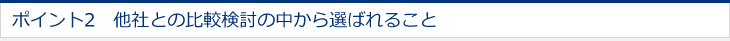 ポイント2　他社との比較検討の中から選ばれること 