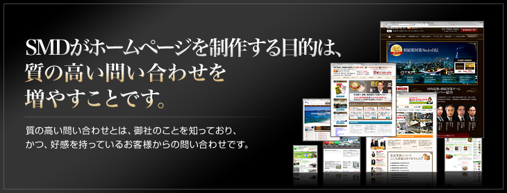 SMDがホームページを制作する目的は、質の高い問い合わせを増やすことです。質の高い問い合わせとは、御社のことを知っており、 かつ、好感を持っているお客様からの問い合わせです。