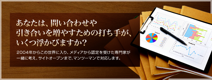 あなたは、問い合わせや引き合いを増やすための打ち手が、いくつ浮かびますか？ 2004年からこの世界に入り、メディアから認定を受けた専門家が一緒に考え、サイトオープンまで、マンツーマンで対応します。